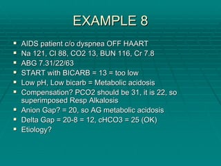 EXAMPLE 8
EXAMPLE 8
ƒ
ƒ AIDS patient c/o
AIDS patient c/o dyspnea
dyspnea OFF HAART
OFF HAART
ƒ
ƒ Na 121,
Na 121, Cl
Cl 88, CO2 13, BUN 116, Cr 7.8
88, CO2 13, BUN 116, Cr 7.8
ƒ
ƒ ABG 7.31/22/63
ABG 7.31/22/63
ƒ
ƒ START with BICARB = 13 = too low
START with BICARB = 13 = too low
ƒ
ƒ Low pH, Low
Low pH, Low bicarb
bicarb = Metabolic acidosis
= Metabolic acidosis
ƒ
ƒ Compensation? PCO2 should be 31, it is 22, so
Compensation? PCO2 should be 31, it is 22, so
superimposed
superimposed Resp
Resp Alkalosis
Alkalosis
ƒ
ƒ Anion Gap? = 20, so AG metabolic acidosis
Anion Gap? = 20, so AG metabolic acidosis
ƒ
ƒ Delta Gap = 20
Delta Gap = 20-
-8 = 12, cHCO3 = 25 (OK)
8 = 12, cHCO3 = 25 (OK)
ƒ
ƒ Etiology?
Etiology?
 