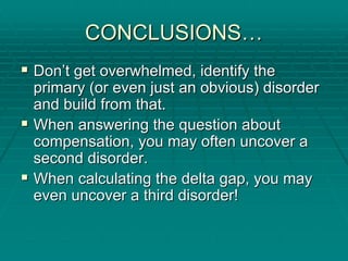 CONCLUSIONS
CONCLUSIONS…
…
ƒ
ƒ Don
Don’
’t get overwhelmed, identify the
t get overwhelmed, identify the
primary (or even just an obvious) disorder
primary (or even just an obvious) disorder
and build from that.
and build from that.
ƒ
ƒ When answering the question about
When answering the question about
compensation, you may often uncover a
compensation, you may often uncover a
second disorder.
second disorder.
ƒ
ƒ When calculating the delta gap, you may
When calculating the delta gap, you may
even uncover a third disorder!
even uncover a third disorder!
 