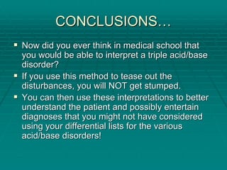 CONCLUSIONS
CONCLUSIONS…
…
ƒ
ƒ Now did you ever think in medical school that
Now did you ever think in medical school that
you would be able to interpret a triple acid/base
you would be able to interpret a triple acid/base
disorder?
disorder?
ƒ
ƒ If you use this method to tease out the
If you use this method to tease out the
disturbances, you will NOT get stumped.
disturbances, you will NOT get stumped.
ƒ
ƒ You can then use these interpretations to better
You can then use these interpretations to better
understand the patient and possibly entertain
understand the patient and possibly entertain
diagnoses that you might not have considered
diagnoses that you might not have considered
using your differential lists for the various
using your differential lists for the various
acid/base disorders!
acid/base disorders!
 