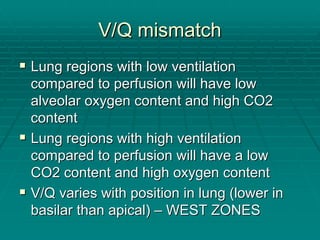 V/Q mismatch
V/Q mismatch
ƒ
ƒ Lung regions with low ventilation
Lung regions with low ventilation
compared to perfusion will have low
compared to perfusion will have low
alveolar oxygen content and high CO2
alveolar oxygen content and high CO2
content
content
ƒ
ƒ Lung regions with high ventilation
Lung regions with high ventilation
compared to perfusion will have a low
compared to perfusion will have a low
CO2 content and high oxygen content
CO2 content and high oxygen content
ƒ
ƒ V/Q varies with position in lung (lower in
V/Q varies with position in lung (lower in
basilar than apical)
basilar than apical) –
– WEST ZONES
WEST ZONES
 