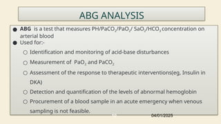 ABG ANALYSIS
● ABG is a test that measures PH/PaCO2/PaO2/ SaO2/HCO3 concentration on
arterial blood
● Used for:-
○ Identification and monitoring of acid-base disturbances
○ Measurement of PaO2 and PaCO2
○ Assessment of the response to therapeutic interventions(eg, Insulin in
DKA)
○ Detection and quantification of the levels of abnormal hemoglobin
○ Procurement of a blood sample in an acute emergency when venous
sampling is not feasible.
04/01/2025
10
 