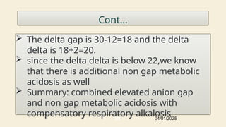 Cont…
 The delta gap is 30-12=18 and the delta
delta is 18+2=20.
 since the delta delta is below 22,we know
that there is additional non gap metabolic
acidosis as well
 Summary: combined elevated anion gap
and non gap metabolic acidosis with
compensatory respiratory alkalosis
04/01/2025
105
 