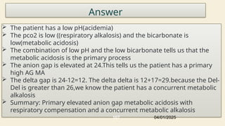 Answer
 The patient has a low pH(acidemia)
 The pco2 is low ((respiratory alkalosis) and the bicarbonate is
low(metabolic acidosis)
 The combination of low pH and the low bicarbonate tells us that the
metabolic acidosis is the primary process
 The anion gap is elevated at 24.This tells us the patient has a primary
high AG MA
 The delta gap is 24-12=12. The delta delta is 12+17=29.because the Del-
Del is greater than 26,we know the patient has a concurrent metabolic
alkalosis
 Summary: Primary elevated anion gap metabolic acidosis with
respiratory compensation and a concurrent metabolic alkalosis
04/01/2025
107
 