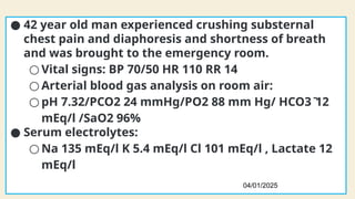 Case 3
● 42 year old man experienced crushing substernal
chest pain and diaphoresis and shortness of breath
and was brought to the emergency room.
○ Vital signs: BP 70/50 HR 110 RR 14
○ Arterial blood gas analysis on room air:
○ pH 7.32/PCO2 24 mmHg/PO2 88 mm Hg/ HCO3ֿ 12
mEq/l /SaO2 96%
● Serum electrolytes:
○ Na 135 mEq/l K 5.4 mEq/l Cl 101 mEq/l , Lactate 12
mEq/l
04/01/2025
108
 