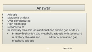Answer
• Acidosis
• Metabolic acidosis
• Over-compensated
• High anion gap
• Delta/delta <1
• Respiratory alkalosis ans aditional non anaion gap acidosis
• Primary high anion gap metabolic acidosis with secondary
repiratory alkalosis and aditional non anion gap
metabolic acidosis
04/01/2025
109
 