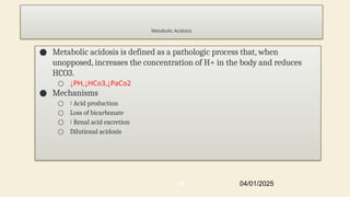 Metabolic Acidosis
● Metabolic acidosis is defined as a pathologic process that, when
unopposed, increases the concentration of H+ in the body and reduces
HCO3.
○ ↓PH,↓HCo3,↓PaCo2
● Mechanisms
○ ↑ Acid production
○ Loss of bicarbonate
○ ↓ Renal acid excretion
○ Dilutional acidosis
04/01/2025
16
 