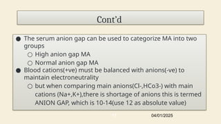 Cont’d
● The serum anion gap can be used to categorize MA into two
groups
○ High anion gap MA
○ Normal anion gap MA
● Blood cations(+ve) must be balanced with anions(-ve) to
maintain electroneutrality
○ but when comparing main anions(Cl-,HCo3-) with main
cations (Na+,K+),there is shortage of anions this is termed
ANION GAP, which is 10-14(use 12 as absolute value)
04/01/2025
17
 