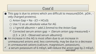 Cont’d
● This gap is due to anions which are difficult to measure(SO4-, pO4-, -
vely charged proteins).
○ Anion Gap = Na - (Cl + HCo3)
○ Use 12 as an absolute value for AG
○ ↓1gm/dl albumin = add 2.5mmol to the Anion Gap
 Corrected serum anion gap = (Serum anion gap measured) +
(2.5 x [4.5 - Observed serum albumin])
● An increase in the AG is most often due to an increase in
unmeasured anions and, less commonly, may be due to a decrease
in unmeasured cations (calcium, magnesium, potassium).
 a serum potassium of 6 mEq/L will reduce the anion gap by 2 mEq/L
04/01/2025
18
 