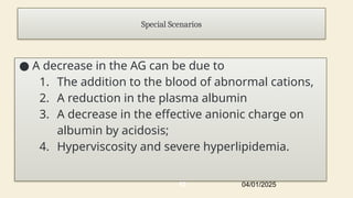 Special Scenarios
● A decrease in the AG can be due to
1. The addition to the blood of abnormal cations,
2. A reduction in the plasma albumin
3. A decrease in the effective anionic charge on
albumin by acidosis;
4. Hyperviscosity and severe hyperlipidemia.
04/01/2025
19
 