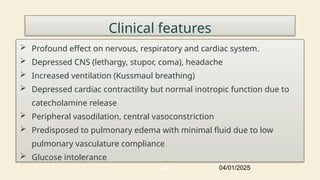 22
Clinical features
 Profound effect on nervous, respiratory and cardiac system.
 Depressed CNS (lethargy, stupor, coma), headache
 Increased ventilation (Kussmaul breathing)
 Depressed cardiac contractility but normal inotropic function due to
catecholamine release
 Peripheral vasodilation, central vasoconstriction
 Predisposed to pulmonary edema with minimal fluid due to low
pulmonary vasculature compliance
 Glucose intolerance
04/01/2025
 