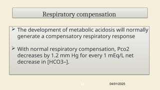 Respiratory compensation
 The development of metabolic acidosis will normally
generate a compensatory respiratory response
 With normal respiratory compensation, Pco2
decreases by 1.2 mm Hg for every 1 mEq/L net
decrease in [HCO3–].
04/01/2025
23
 