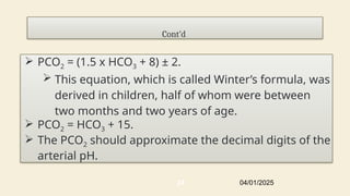 Cont’d
 PCO2 = (1.5 x HCO3 + 8) ± 2.
 This equation, which is called Winter’s formula, was
derived in children, half of whom were between
two months and two years of age.
 PCO2 = HCO3 + 15.
 The PCO2 should approximate the decimal digits of the
arterial pH.
04/01/2025
24
 