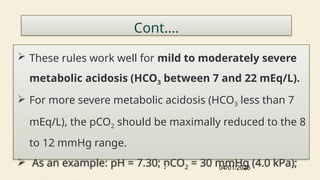 Cont….
 These rules work well for mild to moderately severe
metabolic acidosis (HCO3 between 7 and 22 mEq/L).
 For more severe metabolic acidosis (HCO3 less than 7
mEq/L), the pCO2 should be maximally reduced to the 8
to 12 mmHg range.
 As an example: pH = 7.30; pCO2 = 30 mmHg (4.0 kPa);
04/01/2025
25
 