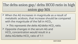 The delta anion gap/ delta HCO3 ratio in high
anion gap MA
 When the AG increases in magnitude as a result of
metabolic acidosis, that increase should be compared
with the magnitude of the fall in HCO3.
 This represents the delta AG/delta HCO3 ratio.
 Opposite changes in the serum AG and
HCO3 concentration would result in a
delta AG/delta HCO3 ratio of 1:1
04/01/2025
26
 
