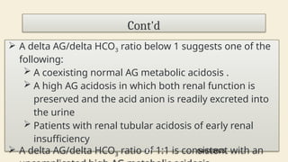 Cont'd
 A delta AG/delta HCO3 ratio below 1 suggests one of the
following:
 A coexisting normal AG metabolic acidosis .
 A high AG acidosis in which both renal function is
preserved and the acid anion is readily excreted into
the urine
 Patients with renal tubular acidosis of early renal
insufficiency
 A delta AG/delta HCO3 ratio of 1:1 is consistent with an
04/01/2025
27
 