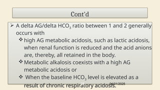 Cont'd
 A delta AG/delta HCO3 ratio between 1 and 2 generally
occurs with
high AG metabolic acidosis, such as lactic acidosis,
when renal function is reduced and the acid anions
are, thereby, all retained in the body.
Metabolic alkalosis coexists with a high AG
metabolic acidosis or
 When the baseline HCO3 level is elevated as a
result of chronic respiratory acidosis.
04/01/2025
28
 