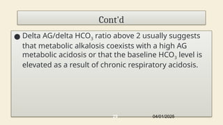 Cont'd
● Delta AG/delta HCO3 ratio above 2 usually suggests
that metabolic alkalosis coexists with a high AG
metabolic acidosis or that the baseline HCO3 level is
elevated as a result of chronic respiratory acidosis.
04/01/2025
29
 