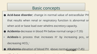 Basic concepts
● Acid-base disorder; change in normal value of extracellular PH
that results when renal or respiratory function is abnormal or
when acid or base load over whelms excretory capacity.
● Acidemia-decrease in blood PH below normal range (<7.35)
• Acidosis-is process that increases H+
by increasing pco2 or
decreasing HCO3
−
● Alkalemia-elevation of blood PH above normal range(>7.45)
04/01/2025
3
 