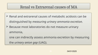 Renal vs Extrarenal causes of MA
 Renal and extrarenal causes of metabolic acidosis can be
distinguished by measuring urinary ammonia excretion.
 Because most laboratories do not measure urinary
ammonia,
one can indirectly assess ammonia excretion by measuring
the urinary anion gap (UAG).
04/01/2025
30
 