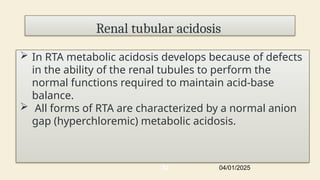 Renal tubular acidosis
 In RTA metabolic acidosis develops because of defects
in the ability of the renal tubules to perform the
normal functions required to maintain acid-base
balance.
 All forms of RTA are characterized by a normal anion
gap (hyperchloremic) metabolic acidosis.
04/01/2025
32
 