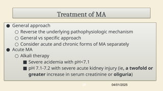 Treatment of MA
● General approach
○ Reverse the underlying pathophysiologic mechanism
○ General vs specific approach
○ Consider acute and chronic forms of MA separately
● Acute MA
○ Alkali therapy
■ Severe acidemia with pH<7.1
■ pH 7.1-7.2 with severe acute kidney injury (ie, a twofold or
greater increase in serum creatinine or oliguria)
04/01/2025
35
 