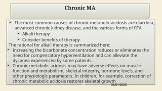 Chronic MA
 The most common causes of chronic metabolic acidosis are diarrhea,
advanced chronic kidney disease, and the various forms of RTA
 Alkali therapy
 Consider benefits of therapy
The rational for alkali therapy is summarized here:
 Increasing the bicarbonate concentration reduces or eliminates the
need for compensatory hyperventilation and can alleviate the
dyspnea experienced by some patients.
 Chronic metabolic acidosis may have adverse effects on muscle
function and metabolism, skeletal integrity, hormone levels, and
other physiologic parameters. In children, for example, correction of
chronic metabolic acidosis restores skeletal growth
04/01/2025
37
 