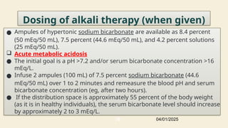 Dosing of alkali therapy (when given)
● Ampules of hypertonic sodium bicarbonate are available as 8.4 percent
(50 mEq/50 mL), 7.5 percent (44.6 mEq/50 mL), and 4.2 percent solutions
(25 mEq/50 mL).
 Acute metabolic acidosis
● The initial goal is a pH >7.2 and/or serum bicarbonate concentration >16
mEq/L.
● Infuse 2 ampules (100 mL) of 7.5 percent sodium bicarbonate (44.6
mEq/50 mL) over 1 to 2 minutes and remeasure the blood pH and serum
bicarbonate concentration (eg, after two hours).
● If the distribution space is approximately 55 percent of the body weight
(as it is in healthy individuals), the serum bicarbonate level should increase
by approximately 2 to 3 mEq/L.
04/01/2025
39
 