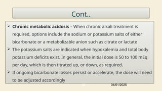 Cont..
 Chronic metabolic acidosis – When chronic alkali treatment is
required, options include the sodium or potassium salts of either
bicarbonate or a metabolizable anion such as citrate or lactate
 The potassium salts are indicated when hypokalemia and total body
potassium deficits exist. In general, the initial dose is 50 to 100 mEq
per day, which is then titrated up, or down, as required.
 If ongoing bicarbonate losses persist or accelerate, the dose will need
to be adjusted accordingly
04/01/2025
40
 