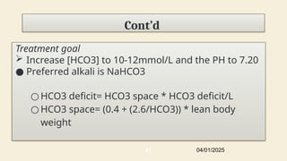 Cont’d
Treatment goal
 Increase [HCO3] to 10-12mmol/L and the PH to 7.20
● Preferred alkali is NaHCO3
○ HCO3 deficit= HCO3 space * HCO3 deficit/L
○ HCO3 space= (0.4 + (2.6/HCO3)) * lean body
weight
04/01/2025
41
 