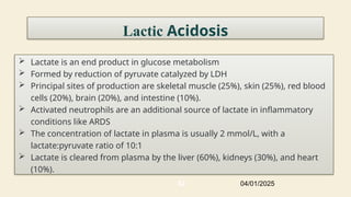 42
Lactic Acidosis
 Lactate is an end product in glucose metabolism
 Formed by reduction of pyruvate catalyzed by LDH
 Principal sites of production are skeletal muscle (25%), skin (25%), red blood
cells (20%), brain (20%), and intestine (10%).
 Activated neutrophils are an additional source of lactate in inflammatory
conditions like ARDS
 The concentration of lactate in plasma is usually 2 mmol/L, with a
lactate:pyruvate ratio of 10:1
 Lactate is cleared from plasma by the liver (60%), kidneys (30%), and heart
(10%).
04/01/2025
 