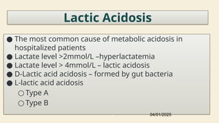 43
Lactic Acidosis
● The most common cause of metabolic acidosis in
hospitalized patients
● Lactate level >2mmol/L –hyperlactatemia
● Lactate level > 4mmol/L – lactic acidosis
● D-Lactic acid acidosis – formed by gut bacteria
● L-lactic acid acidosis
○ Type A
○ Type B
04/01/2025
 