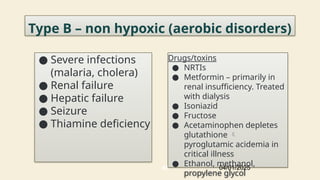 45
Type B – non hypoxic (aerobic disorders)
● Severe infections
(malaria, cholera)
● Renal failure
● Hepatic failure
● Seizure
● Thiamine deficiency
Drugs/toxins
● NRTIs
● Metformin – primarily in
renal insufficiency. Treated
with dialysis
● Isoniazid
● Fructose
● Acetaminophen depletes
glutathione 
pyroglutamic acidemia in
critical illness
● Ethanol, methanol,
propylene glycol
04/01/2025
 