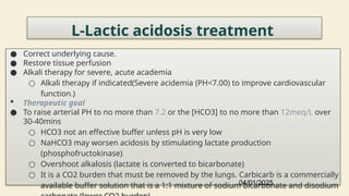 46
L-Lactic acidosis treatment
● Correct underlying cause.
● Restore tissue perfusion
● Alkali therapy for severe, acute academia
○ Alkali therapy if indicated(Severe acidemia (PH<7.00) to improve cardiovascular
function.)
 Therapeutic goal
● To raise arterial PH to no more than 7.2 or the [HCO3] to no more than 12meq/L over
30-40mins
○ HCO3 not an effective buffer unless pH is very low
○ NaHCO3 may worsen acidosis by stimulating lactate production
(phosphofructokinase)
○ Overshoot alkalosis (lactate is converted to bicarbonate)
○ It is a CO2 burden that must be removed by the lungs. Carbicarb is a commercially
available buffer solution that is a 1:1 mixture of sodium bicarbonate and disodium
04/01/2025
 