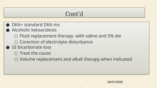 Cont’d
● DKA= standard DKA mx
● Alcoholic ketoacidosis
○ Fluid replacement therapy with saline and 5% dw
○ Corection of electrolyte disturbance
● GI bicarbonate loss
○ Treat the cause
○ Volume replacement and alkali therapy when indicated
04/01/2025
47
 