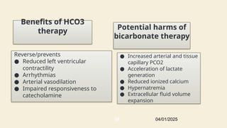 Reverse/prevents
● Reduced left ventricular
contractility
● Arrhythmias
● Arterial vasodilation
● Impaired responsiveness to
catecholamine
Potential harms of
bicarbonate therapy
● Increased arterial and tissue
capillary PCO2
● Acceleration of lactate
generation
● Reduced ionized calcium
● Hypernatremia
● Extracellular fluid volume
expansion
Benefits of HCO3
therapy
04/01/2025
48
 