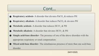 Cont...
● Respiratory acidosis- A disorder that elevates PaCO2 & reduces PH
● Respiratory alkalosis- A disorder that reduces PaCO2 & elevates PH
● Metabolic acidosis- A disorder that reduces HCO-
3 & PH
● Metabolic alkalosis- A disorder that elevates HCO-
3 & PH
● Simple acid-base disorder- The presence of one of the above disorders with the
appropriate respiratory or renal compensation.
● Mixed acid-base disorder- The simultaneous presence of more than one acid-base
disorder.
04/01/2025
5
 
