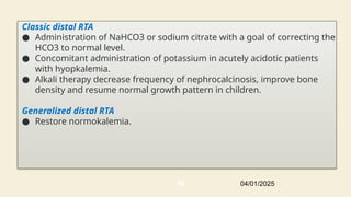 Classic distal RTA
● Administration of NaHCO3 or sodium citrate with a goal of correcting the
HCO3 to normal level.
● Concomitant administration of potassium in acutely acidotic patients
with hyopkalemia.
● Alkali therapy decrease frequency of nephrocalcinosis, improve bone
density and resume normal growth pattern in children.
Generalized distal RTA
● Restore normokalemia.
04/01/2025
50
 