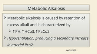 Metabolic Alkalosis
 Metabolic alkalosis is caused by retention of
excess alkali and is characterized by
↑PH, HCo3, PaCo2
↑ ↑
 Hypoventilation, producing a secondary increase
in arterial Pco2.
04/01/2025
51
 