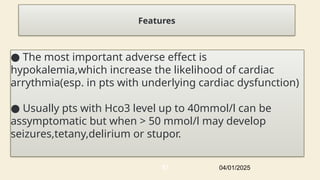 Features
● The most important adverse effect is
hypokalemia,which increase the likelihood of cardiac
arrythmia(esp. in pts with underlying cardiac dysfunction)
● Usually pts with Hco3 level up to 40mmol/l can be
assymptomatic but when > 50 mmol/l may develop
seizures,tetany,delirium or stupor.
04/01/2025
57
 