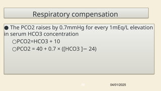 Respiratory compensation
● The PCO2 raises by 0.7mmHg for every 1mEq/L elevation
in serum HCO3 concentration
○PCO2=HCO3 + 10
○PCO2 = 40 + 0.7 × ([HCO3 ] 24)
−
04/01/2025
58
 
