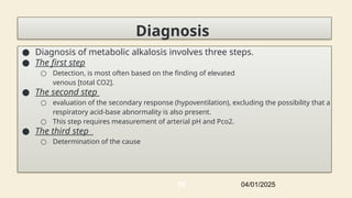 Diagnosis
● Diagnosis of metabolic alkalosis involves three steps.
● The first step
○ Detection, is most often based on the finding of elevated
venous [total CO2].
● The second step
○ evaluation of the secondary response (hypoventilation), excluding the possibility that a
respiratory acid-base abnormality is also present.
○ This step requires measurement of arterial pH and Pco2.
● The third step
○ Determination of the cause
04/01/2025
59
 