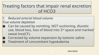 Treating factors that impair renal excretion
of HCO3
1. Reduced arterial blood volume
True volume depletion
● Can be caused by vomiting, NGT suctioning, diuretic
use, blood loss, loss of blood into 3rd
space and marked
sweat loss(CF).
● Corrected by volume expansion by isotonic saline
● Treatment of concomitant hypokalemia
04/01/2025
64
 