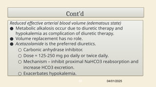 Cont’d
Reduced effective arterial blood volume (edematous state)
● Metabolic alkalosis occur due to diuretic therapy and
hypokalemia as complication of diuretic therapy.
● Volume replacement has no role.
● Acetazolamide is the preferred diuretics.
○ Carbonic anhydrase inhibitor.
○ Dose = 125-250 mg po daily or twice daily.
○ Mechanism – inhibit proximal NaHCO3 reabsorption and
increase HCO3 excretion.
○ Exacerbates hypokalemia.
04/01/2025
65
 
