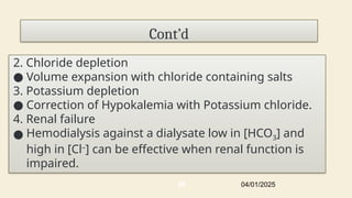 Cont’d
2. Chloride depletion
● Volume expansion with chloride containing salts
3. Potassium depletion
● Correction of Hypokalemia with Potassium chloride.
4. Renal failure
● Hemodialysis against a dialysate low in [HCO3] and
high in [Cl–
] can be effective when renal function is
impaired.
04/01/2025
66
 