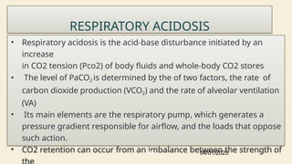 RESPIRATORY ACIDOSIS
• Respiratory acidosis is the acid-base disturbance initiated by an
increase
in CO2 tension (Pco2) of body fluids and whole-body CO2 stores
• The level of PaCO2 is determined by the of two factors, the rate of
carbon dioxide production (VCO2) and the rate of alveolar ventilation
(VA)
• Its main elements are the respiratory pump, which generates a
pressure gradient responsible for airflow, and the loads that oppose
such action.
• CO2 retention can occur from an imbalance between the strength of
04/01/2025
68
 