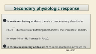 Secondary physiologic response
●In acute respiratory acidosis, there is a compensatory elevation in
HCO3
−
(due to cellular buffering mechanisms) that increases 1 mmol/L
for every 10-mmHg increase in Paco2.
●In chronic respiratory acidosis (>24 h), renal adaptation increases the
04/01/2025
72
 