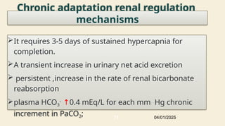 Chronic adaptation renal regulation
mechanisms
It requires 3-5 days of sustained hypercapnia for
completion.
A transient increase in urinary net acid excretion
 persistent ,increase in the rate of renal bicarbonate
reabsorption
plasma HCO3
- ↑0.4 mEq/L for each mm Hg chronic
increment in PaCO2; 04/01/2025
73
 