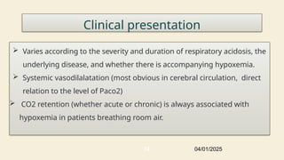 Clinical presentation
 Varies according to the severity and duration of respiratory acidosis, the
underlying disease, and whether there is accompanying hypoxemia.
 Systemic vasodilalatation (most obvious in cerebral circulation, direct
relation to the level of Paco2)
 CO2 retention (whether acute or chronic) is always associated with
hypoxemia in patients breathing room air.
04/01/2025
74
 