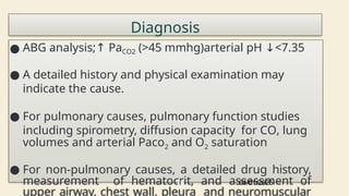 Diagnosis
● ABG analysis;↑ PaCO2 (>45 mmhg)arterial pH <7.35
↓
● A detailed history and physical examination may
indicate the cause.
● For pulmonary causes, pulmonary function studies
including spirometry, diffusion capacity for CO, lung
volumes and arterial Paco2 and O2 saturation
● For non-pulmonary causes, a detailed drug history,
measurement of hematocrit, and assessment of
upper airway, chest wall, pleura and neuromuscular
04/01/2025
76
 