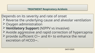 TREATMENT Respiratory Acidosis
Depends on its severity and rate of onset
 Reverse the underlying cause and alveolar ventilation
 Oxygen administration
 Ventilatory Support (NIPPV vs invasive)
 Avoide aggressive and rapid correction of hypercapnia
 provide sufficient Cl and K+ to enhance the renal
−
excretion of HCO3 .
−
04/01/2025
77
 